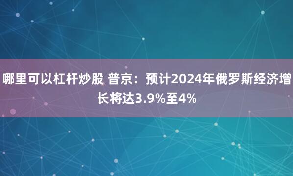 哪里可以杠杆炒股 普京：预计2024年俄罗斯经济增长将达3.9%至4%