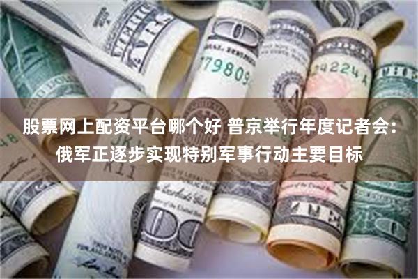 股票网上配资平台哪个好 普京举行年度记者会：俄军正逐步实现特别军事行动主要目标