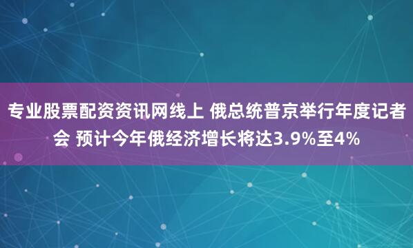 专业股票配资资讯网线上 俄总统普京举行年度记者会 预计今年俄经济增长将达3.9%至4%