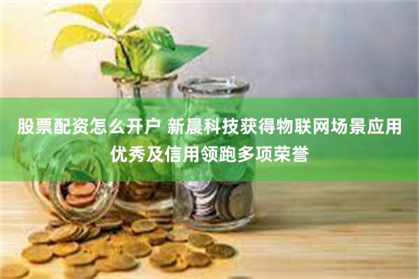 股票配资怎么开户 新晨科技获得物联网场景应用优秀及信用领跑多项荣誉