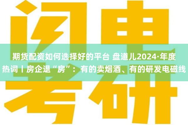 期货配资如何选择好的平台 盘道儿2024·年度热词丨房企退“房”：有的卖烟酒、有的研发电磁线