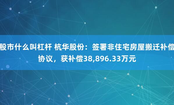 股市什么叫杠杆 杭华股份：签署非住宅房屋搬迁补偿协议，获补偿38,896.33万元