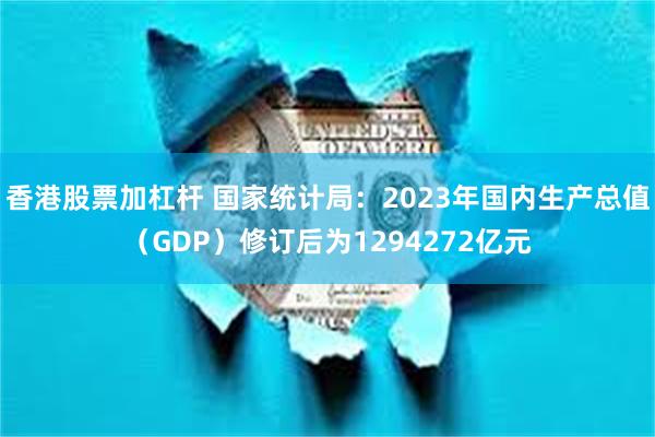 香港股票加杠杆 国家统计局：2023年国内生产总值（GDP）修订后为1294272亿元