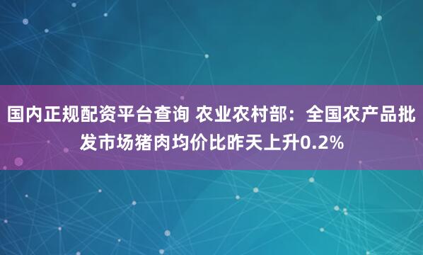 国内正规配资平台查询 农业农村部：全国农产品批发市场猪肉均价比昨天上升0.2%