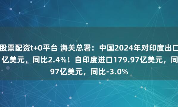 股票配资t+0平台 海关总署：中国2024年对印度出口1204.81亿美元，同比2.4%！自印度进口179.97亿美元，同比-3.0%