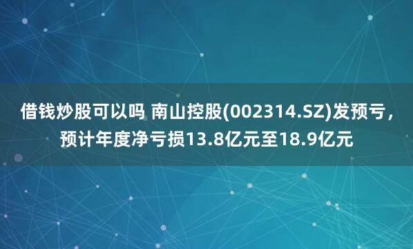 借钱炒股可以吗 南山控股(002314.SZ)发预亏，预计年度净亏损13.8亿元至18.9亿元