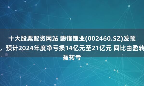 十大股票配资网站 赣锋锂业(002460.SZ)发预亏，预计2024年度净亏损14亿元至21亿元 同比由盈转亏