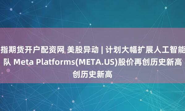 恒指期货开户配资网 美股异动 | 计划大幅扩展人工智能团队 Meta Platforms(META.US)股价再创历史新高