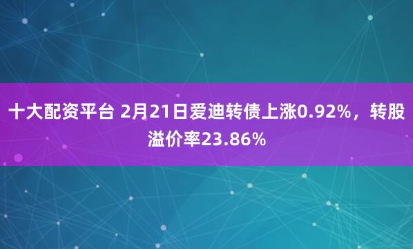 十大配资平台 2月21日爱迪转债上涨0.92%，转股溢价率23.86%