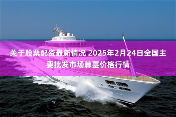 关于股票配资最新情况 2025年2月24日全国主要批发市场蒜薹价格行情