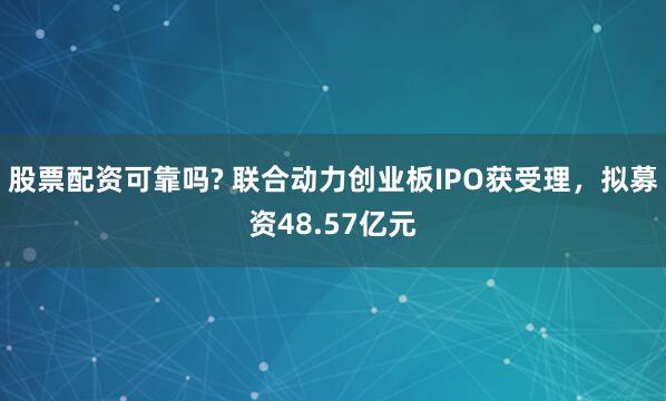 股票配资可靠吗? 联合动力创业板IPO获受理，拟募资48.57亿元