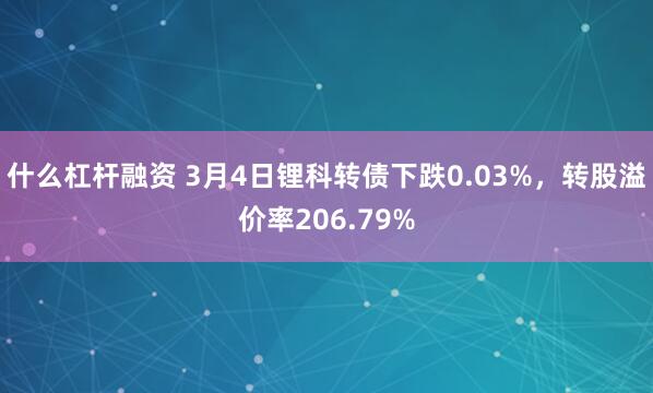 什么杠杆融资 3月4日锂科转债下跌0.03%，转股溢价率206.79%