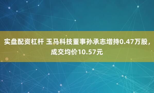 实盘配资杠杆 玉马科技董事孙承志增持0.47万股，成交均价10.57元