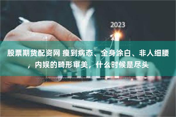 股票期货配资网 瘦到病态、全身涂白、非人细腰，内娱的畸形审美，什么时候是尽头